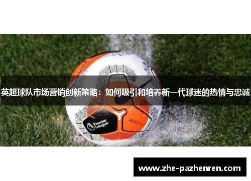 英超球队市场营销创新策略：如何吸引和培养新一代球迷的热情与忠诚