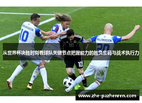 从世界杯决胜时刻看球队关键节点把握能力的胜负密码与战术执行力