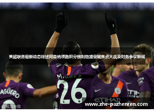 英超联赛最新动态综述阿森纳领跑积分榜利物浦曼城焦点大战及财务争议新闻