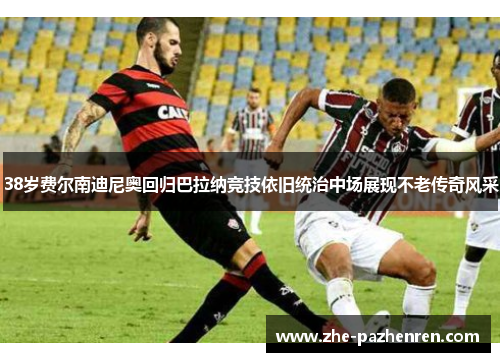 38岁费尔南迪尼奥回归巴拉纳竞技依旧统治中场展现不老传奇风采