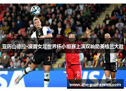 亚历山德拉·波普女足世界杯小组赛上演双响助英格兰大胜 亚历山德拉·波普女足世界杯小组赛上演双响助英格兰大胜