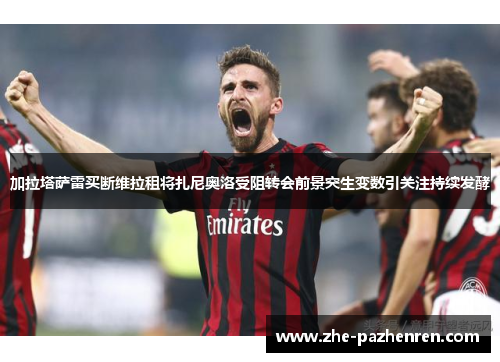 加拉塔萨雷买断维拉租将扎尼奥洛受阻转会前景突生变数引关注持续发酵 加拉塔萨雷买断维拉租将扎尼奥洛受阻转会前景突生变数引关注持续发酵