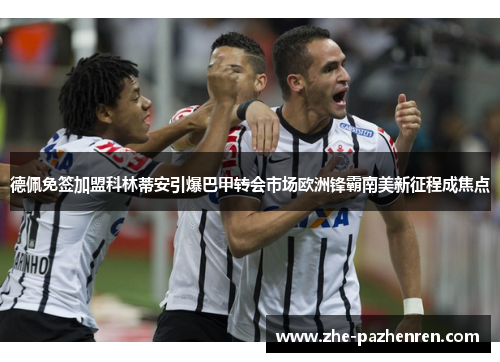 德佩免签加盟科林蒂安引爆巴甲转会市场欧洲锋霸南美新征程成焦点