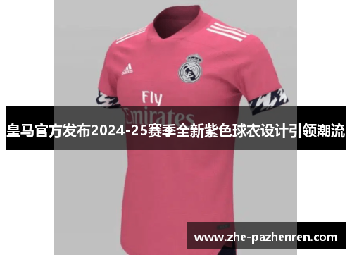 皇马官方发布2024-25赛季全新紫色球衣设计引领潮流