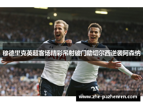 穆德里克英超客场精彩吊射破门助切尔西逆袭阿森纳 穆德里克英超客场精彩吊射破门助切尔西逆袭阿森纳