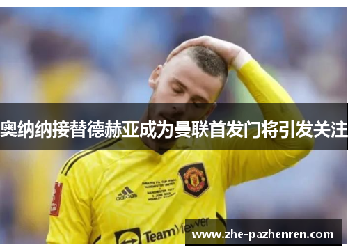 奥纳纳接替德赫亚成为曼联首发门将引发关注