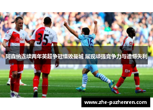 阿森纳连续两年英超争冠惜败曼城 展现顽强竞争力与遗憾失利