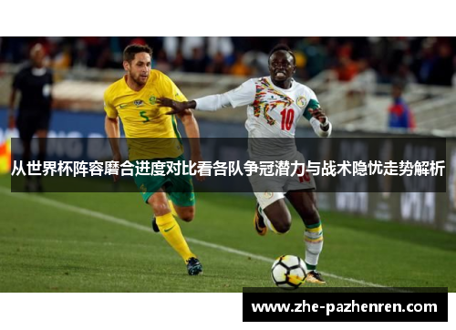 从世界杯阵容磨合进度对比看各队争冠潜力与战术隐忧走势解析