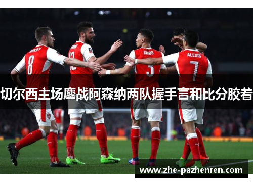 切尔西主场鏖战阿森纳两队握手言和比分胶着 切尔西主场鏖战阿森纳两队握手言和比分胶着