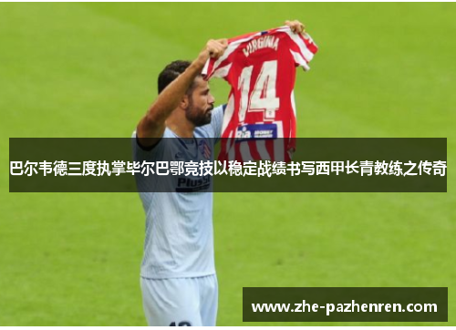 巴尔韦德三度执掌毕尔巴鄂竞技以稳定战绩书写西甲长青教练之传奇 巴尔韦德三度执掌毕尔巴鄂竞技以稳定战绩书写西甲长青教练之传奇
