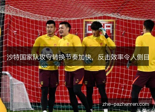 沙特国家队攻守转换节奏加快,反击效率令人侧目 沙特国家队攻守转换节奏加快,反击效率令人侧目